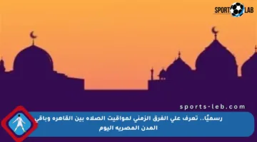 رسميًا.. تعرف على الفرق الزمني لمواقيت الصلاة بين القاهرة وباقي المدن المصرية اليوم